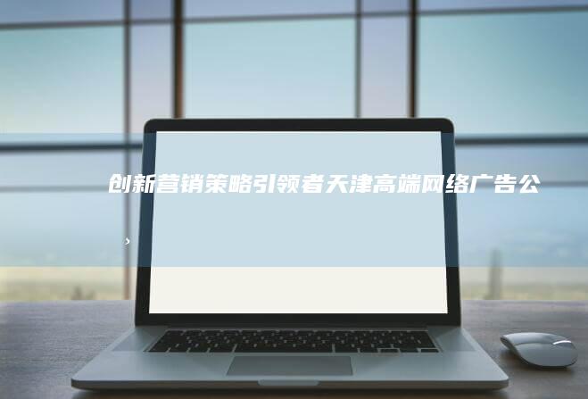 创新营销策略引领者：天津高端网络广告公司